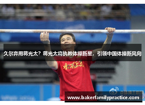 久尔弃用蒋光太？蒋光太将执教体操新星，引领中国体操新风向